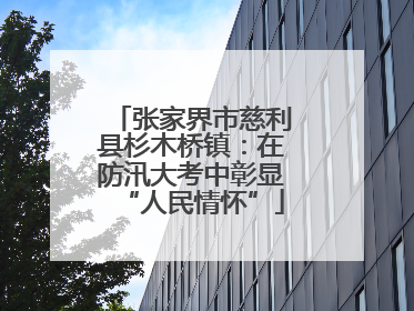 张家界市慈利县杉木桥镇：在防汛大考中彰显“人民情怀”
