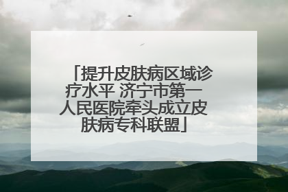 提升皮肤病区域诊疗水平 济宁市第一人民医院牵头成立皮肤病专科联盟