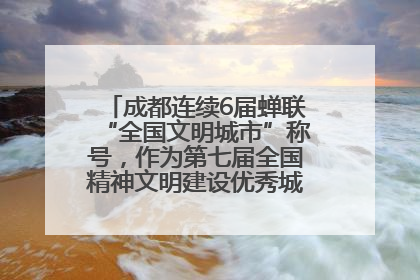 成都连续6届蝉联“全国文明城市”称号，作为第七届全国精神文明建设优秀城市代表参会
