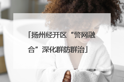 扬州经开区“警网融合”深化群防群治