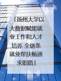 扬州大学以大数据赋能就业工作和人才培养 全链条就业帮扶畅通求职路