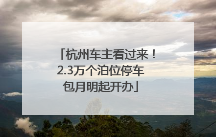 杭州车主看过来！2.3万个泊位停车包月明起开办