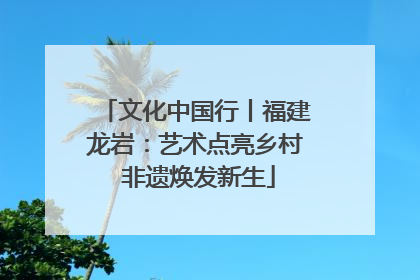 文化中国行丨福建龙岩：艺术点亮乡村 非遗焕发新生
