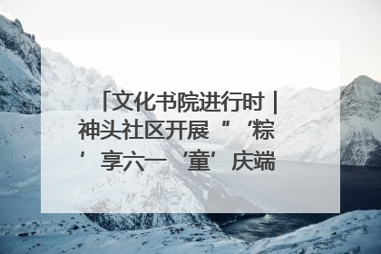 文化书院进行时｜神头社区开展“‘粽’享六一‘童’庆端午”主题系列活动