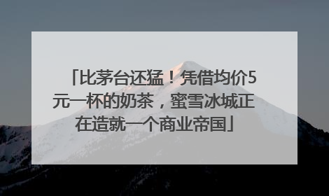 比茅台还猛！凭借均价5元一杯的奶茶，蜜雪冰城正在造就一个商业帝国