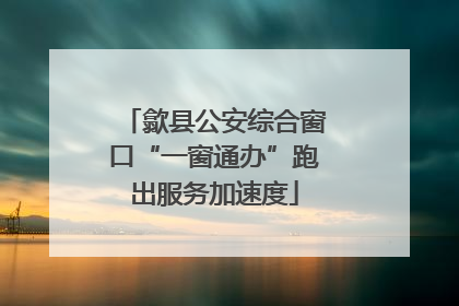 歙县公安综合窗口“一窗通办”跑出服务加速度