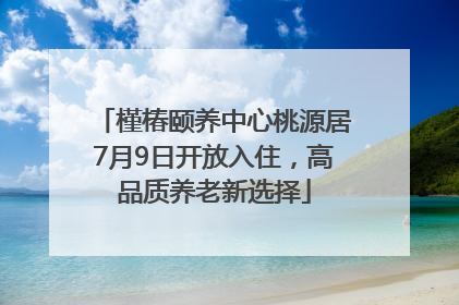 槿椿颐养中心桃源居7月9日开放入住，高品质养老新选择