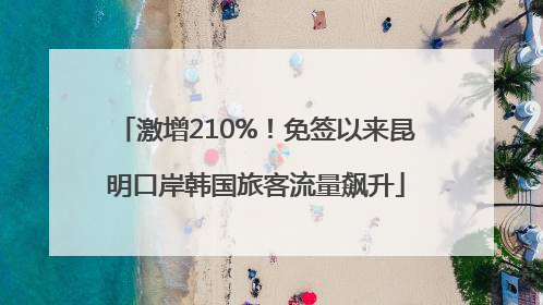 激增210%！免签以来昆明口岸韩国旅客流量飙升