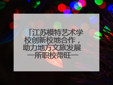 江苏模特艺术学校创新校地合作，助力地方文旅发展 一所职校带旺一个街区