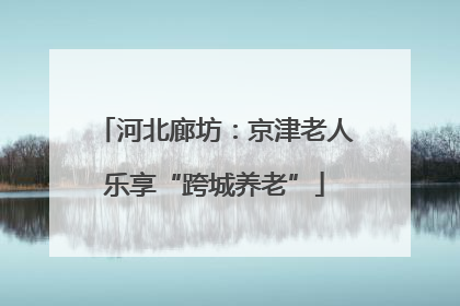 河北廊坊：京津老人乐享“跨城养老”