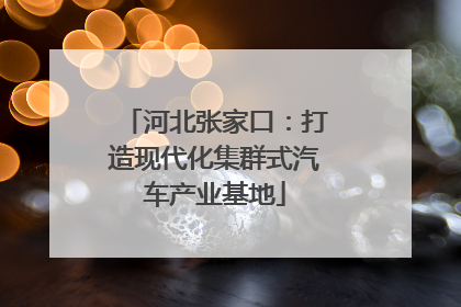 河北张家口：打造现代化集群式汽车产业基地