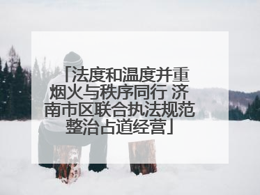 法度和温度并重 烟火与秩序同行 济南市区联合执法规范整治占道经营