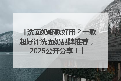 洗面奶哪款好用？十款超好评洗面奶品牌推荐，2025公开分享！