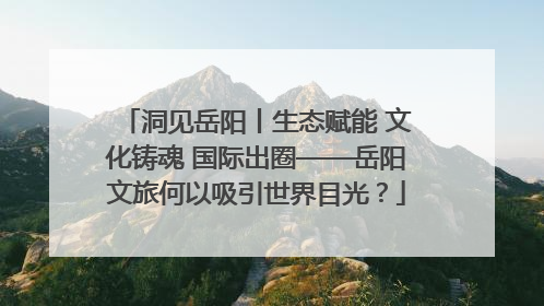 洞见岳阳丨生态赋能 文化铸魂 国际出圈——岳阳文旅何以吸引世界目光？