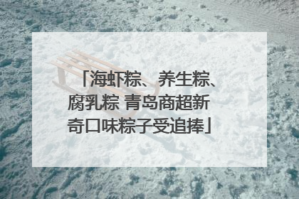 海虾粽、养生粽、腐乳粽 青岛商超新奇口味粽子受追捧