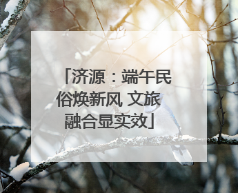 济源：端午民俗焕新风 文旅融合显实效