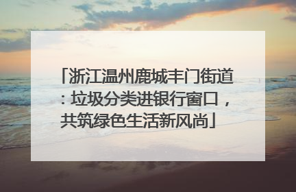 浙江温州鹿城丰门街道：垃圾分类进银行窗口，共筑绿色生活新风尚