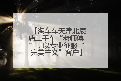 淘车车天津北辰店二手车“老师傅”，以专业征服“完美主义”客户