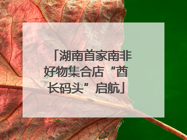 湖南首家南非好物集合店“酋长码头”启航