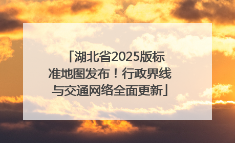 湖北省2025版标准地图发布！行政界线与交通网络全面更新