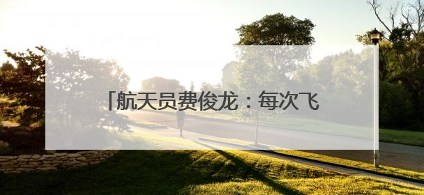 航天员费俊龙：每次飞行通过悬舱回望地球，都给我以深深的震撼