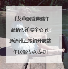 艾草飘香迎端午 温情传递暖童心 南通通州五接镇开展端午民俗传承活动