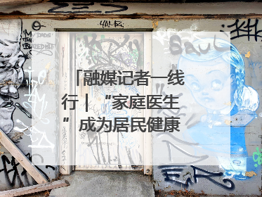 融媒记者一线行｜“家庭医生”成为居民健康“守门人”