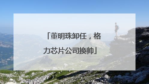 董明珠卸任，格力芯片公司换帅