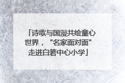 诗歌与国漫共绘童心世界，“名家面对面”走进白箬中心小学