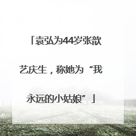 袁弘为44岁张歆艺庆生，称她为“我永远的小姑娘”