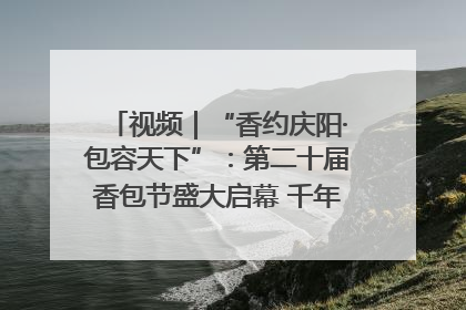 视频｜“香约庆阳·包容天下”：第二十届香包节盛大启幕 千年非遗香飘世界