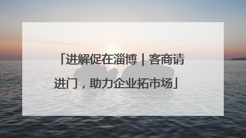 进解促在淄博｜客商请进门，助力企业拓市场