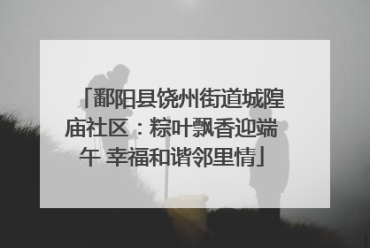 鄱阳县饶州街道城隍庙社区：粽叶飘香迎端午 幸福和谐邻里情