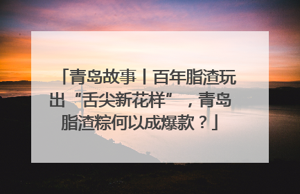 青岛故事丨百年脂渣玩出“舌尖新花样”，青岛脂渣粽何以成爆款？