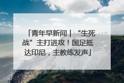 青年早新闻｜“生死战”主打进攻！国足抵达印尼，主教练发声