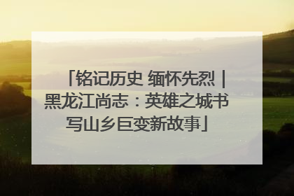 铭记历史 缅怀先烈｜黑龙江尚志：英雄之城书写山乡巨变新故事