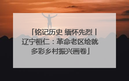 铭记历史 缅怀先烈丨辽宁桓仁：革命老区绘就多彩乡村振兴画卷