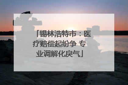 锡林浩特市：医疗赔偿起纷争 专业调解化戾气