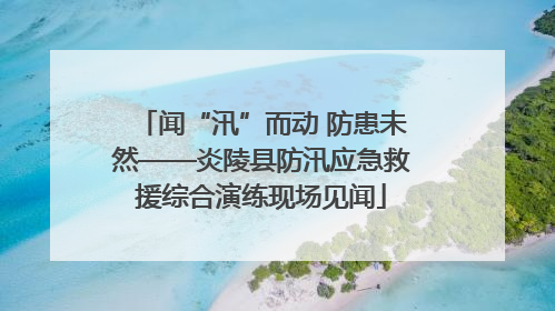 闻“汛”而动 防患未然——炎陵县防汛应急救援综合演练现场见闻