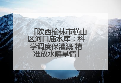 陕西榆林市横山区河口庙水库：科学调度保灌溉 精准放水解旱情