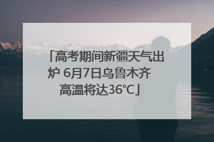 高考期间新疆天气出炉 6月7日乌鲁木齐高温将达36℃