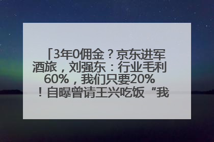 3年0佣金？京东进军酒旅，刘强东：行业毛利60%，我们只要20%！自曝曾请王兴吃饭“我要做外卖了”