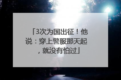 3次为国出征！他说：穿上警服那天起，就没有怕过