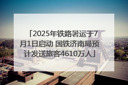2025年铁路暑运于7月1日启动 国铁济南局预计发送旅客4610万人