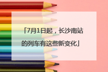 7月1日起，长沙南站的列车有这些新变化
